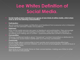 Social media is best understood as a group of new kinds of online media, which share most or all of the following characteristics: Participation S ocial media encourages contributions and feedback from everyone who is interested. It blurs the line between media and audience. Openness Most social media services are open to feedback and participation. They encourage voting, comments and the sharing of information. There are rarely any barriers to accessing and making use of content – password-protected content is frowned on. Conversation Whereas traditional media is about “broadcast” (content transmitted or distributed to an audience) social media is better seen as a two-way conversation. Community Social media allows communities to form quickly and communicate effectively.  Communities share common interests, such as a love of photography, a political issue or a favourite TV show. Connectedness Most kinds of social media thrive on their connectedness, making use of links to other sites, resources and people. 