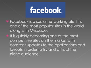 Facebook is a social networking site. It is one of the most popular sites in the world along with Myspace.  It is quickly becoming one of the most competitive sites on the market with constant updates to the applications and layouts in order to try and attract the niche audience.  
