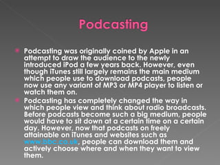 Podcasting was originally coined by Apple in an attempt to draw the audience to the newly introduced iPod a few years back. However, even though iTunes still largely remains the main medium which people use to download podcasts, people now use any variant of MP3 or MP4 player to listen or watch them on. Podcasting has completely changed the way in which people view and think about radio broadcasts. Before podcasts become such a big medium, people would have to sit down at a certain time on a certain day. However, now that podcasts on freely attainable on iTunes and websites such as  www.bbc.co.uk , people can download them and actively choose where and when they want to view them. 