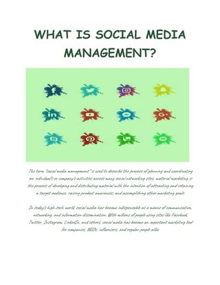 WHAT IS SOCIAL MEDIA
MANAGEMENT?
The term "social media management" is used to describe the process of planning and coordinating
an individual's or company's activities across many social networking sites. material marketing is
the process of developing and distributing material with the intention of attracting and retaining
a target audience, raising product awareness, and accomplishing other marketing goals.
In today's high-tech world, social media has become indispensable as a means of communication,
networking, and information dissemination. With millions of people using sites like Facebook,
Twitter, Instagram, LinkedIn, and others, social media has become an important marketing tool
for companies, NGOs, influencers, and regular people alike.
 