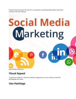 Instead of just posting for the sake of it, concentrate on producing high-quality content that
connects with your audience.
Social Media Marketing
Visual Appeal
To grab your audience’s attention and boost engagement, use eye-catching visuals like
photographs and videos.
Use Hashtags
 