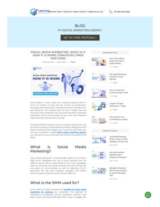 +91-991-000-2006
BLOG
#1 DIGITAL MARKETING AGENCY
SOCIAL MEDIA MARKETING: WHAT IS IT,
HOW IT IS WORK: STRATEGIES, PROS
AND CONS
written by Vinay | Sep 20, 2023 | 20 Views
Social Media, in recent years, are constantly growing, both in
terms of number of users and the amount of investments.
Although social networks are considered tools for entertainment
and distraction, the numbers show us that, in reality, there are
more and more companies that use social networks to promote
themselves and to communicate. Do you know why? Because
these channels work and work very well.
This blog will better explain why your company should take care
of communicating on social media and create a strategy for social
media marketing that engages your customers and helps you
find new customers. A good social media marketing agency
can help you find new customers and improve the quality of the
brand.
What is Social Media
Marketing?
Social Media Marketing is more generally called by its acronym
SMM, which designates the use of social networks and the
different actions (free or paid) carried out on them. Nowadays,
there are more and more social networks, and some of them are
now giants of communication as well as marketing. This is
particularly the case with Facebook, Instagram, and Twitter,
which now allow companies to sell via their platforms.
What is the SMM used for?
In the realm of modern business, the benefits of social media
marketing for business are undeniable. This segment of
marketing is increasingly used by companies, whatever their
field or sector of activity. SMM offers them a way to engage with
How to Use a Blog to
Support Your Search
Engine Ranking
29924 Views
Why Digital Marketing Is
Important for Small
Business
2814 Views
How to Increase Your
Ecommerce Sales in 2023
2453 Views
Googles First Page
Ranking tips in 7 Steps
2258 Views
How to Improve Your
Local Ranking on Google
2059 Views
Social Media Marketing:
What Is It, How It Is Work:
Strategies, Pros and Cons
Sep 20, 2023
How Does Facebook
Marketing Help to
Develop Your Business?
Sep 15, 2023
Affordable Professional
SEO Services Company
in India for Businesses -
2023
Sep 08, 2023
SERVICES ABOUT PORTFOLIO MEDIA CONTACT CAREER BLOG FAQ
GET MY FREE PROPOSAL 
TRENDING POST
RECENT POSTS
 