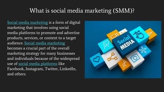 What is social media marketing (SMM)?
Social media marketing is a form of digital
marketing that involves using social
media platforms to promote and advertise
products, services, or content to a target
audience. Social media marketing
becomes a crucial part of the overall
marketing strategy for many businesses
and individuals because of the widespread
use of social media platforms like
Facebook, Instagram, Twitter, LinkedIn,
and others.
 