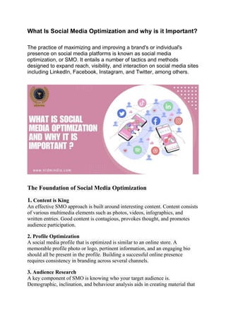 What Is Social Media Optimization and why is it Important?
The practice of maximizing and improving a brand's or individual's
presence on social media platforms is known as social media
optimization, or SMO. It entails a number of tactics and methods
designed to expand reach, visibility, and interaction on social media sites
including LinkedIn, Facebook, Instagram, and Twitter, among others.
The Foundation of Social Media Optimization
1. Content is King
An effective SMO approach is built around interesting content. Content consists
of various multimedia elements such as photos, videos, infographics, and
written entries. Good content is contagious, provokes thought, and promotes
audience participation.
2. Profile Optimization
A social media profile that is optimized is similar to an online store. A
memorable profile photo or logo, pertinent information, and an engaging bio
should all be present in the profile. Building a successful online presence
requires consistency in branding across several channels.
3. Audience Research
A key component of SMO is knowing who your target audience is.
Demographic, inclination, and behaviour analysis aids in creating material that
 