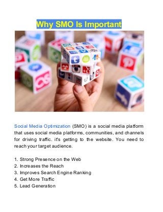 Why SMO Is Important
Social Media Optimization (SMO) is a social media platform
that uses social media platforms, communities, and channels
for driving traffic. it's getting to the website. You need to
reach your target audience.
1. Strong Presence on the Web
2. Increases the Reach
3. Improves Search Engine Ranking
4. Get More Traffic
5. Lead Generation
 