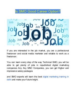Is SMO Good Career Option?
If you are interested in the job market, you are a professional
freelancer and social media marketer and reliable to work as a
freelancer.
You can learn every step of the way Technical SMO, you will be
able to get plenty of jobs in republished digital marketing
companies Any Any MNC Companies, you can get Higher and
impressive salary packages
and SMO experts will learn the best ​digital marketing training in
delhi​ and make your future bright.
 