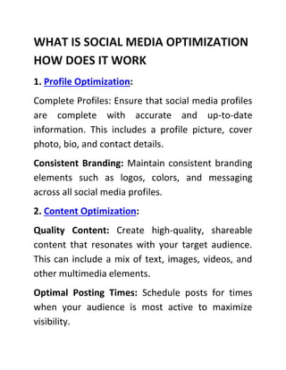 WHAT IS SOCIAL MEDIA OPTIMIZATION
HOW DOES IT WORK
1. Profile Optimization:
Complete Profiles: Ensure that social media profiles
are complete with accurate and up-to-date
information. This includes a profile picture, cover
photo, bio, and contact details.
Consistent Branding: Maintain consistent branding
elements such as logos, colors, and messaging
across all social media profiles.
2. Content Optimization:
Quality Content: Create high-quality, shareable
content that resonates with your target audience.
This can include a mix of text, images, videos, and
other multimedia elements.
Optimal Posting Times: Schedule posts for times
when your audience is most active to maximize
visibility.
 