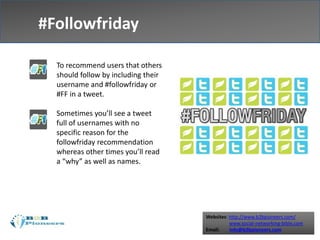Websites: http://www.b2bpioneers.com/
www.social-networking-bible.com
Email: info@b2bpioneers.com
#Followfriday
To recommend users that others
should follow by including their
username and #followfriday or
#FF in a tweet.
Sometimes you’ll see a tweet
full of usernames with no
specific reason for the
followfriday recommendation
whereas other times you’ll read
a “why” as well as names.
 