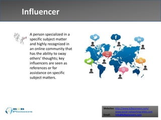 Websites: http://www.b2bpioneers.com/
www.social-networking-bible.com
Email: info@b2bpioneers.com
Influencer
A person specialized in a
specific subject matter
and highly recognized in
an online community that
has the ability to sway
others’ thoughts; key
influencers are seen as
references or for
assistance on specific
subject matters.
 
