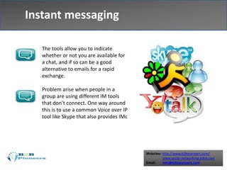 Websites: http://www.b2bpioneers.com/
www.social-networking-bible.com
Email: info@b2bpioneers.com
Instant messaging
The tools allow you to indicate
whether or not you are available for
a chat, and if so can be a good
alternative to emails for a rapid
exchange.
Problem arise when people in a
group are using different IM tools
that don’t connect. One way around
this is to use a common Voice over IP
tool like Skype that also provides IMc
 