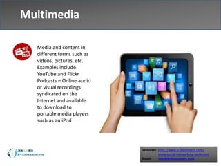 Websites: http://www.b2bpioneers.com/
www.social-networking-bible.com
Email: info@b2bpioneers.com
Multimedia
Media and content in
different forms such as
videos, pictures, etc.
Examples include
YouTube and Flickr
Podcasts – Online audio
or visual recordings
syndicated on the
Internet and available
to download to
portable media players
such as an iPod
 