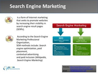Websites: http://www.b2bpioneers.com/
www.social-networking-bible.com
Email: info@b2bpioneers.com
Is a form of Internet marketing
that seeks to promote websites
by increasing their visibility in
search engine result pages
(SERPs).
According to the Search Engine
Marketing Professional
Organization,
SEM methods include: Search
engine optimization, paid
placement,
contextual advertising,
and paid inclusion (Wikipedia,
Search Engine Marketing)
Search Engine Marketing
 