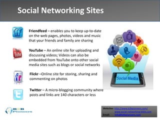 Websites: http://www.b2bpioneers.com/
www.social-networking-bible.com
Email: info@b2bpioneers.com
Social Networking Sites
Social Networking Sites
Friendfeed – enables you to keep up-to-date
on the web pages, photos, videos and music
that your friends and family are sharing
YouTube – An online site for uploading and
discussing videos; Videos can also be
embedded from YouTube onto other social
media sites such as blogs or social networks
Flickr –Online site for storing, sharing and
commenting on photos
Twitter – A micro-blogging community where
posts and links are 140 characters or less
 