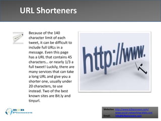 Websites: http://www.b2bpioneers.com/
www.social-networking-bible.com
Email: info@b2bpioneers.com
URL Shorteners
Because of the 140
character limit of each
tweet, it can be difficult to
include full URLs in a
message. Even this page
has a URL that contains 45
characters… or nearly 1/3 a
full tweet! Luckily, there are
many services that can take
a long URL and give you a
shorter one, usually under
20 characters, to use
instead. Two of the best
known sites are Bit.ly and
tinyurl.
 