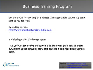 Websites: http://www.b2bpioneers.com/
www.social-networking-bible.com
Email: info@b2bpioneers.com
Business Training Program
Get our Social networking for Business training program valued at $1999
sent to you for FREE.
By visiting our site:
http://www.social-networking-bible.com
and signing up for the Free program
Plus you will get a complete system and the action plan how to create
YOUR own Social network, grow and develop it into your best business
asset.
 