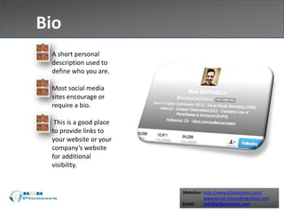Websites: http://www.b2bpioneers.com/
www.social-networking-bible.com
Email: info@b2bpioneers.com
Bio
 A short personal
description used to
define who you are.
 Most social media
sites encourage or
require a bio.
 This is a good place
to provide links to
your website or your
company’s website
for additional
visibility.
 