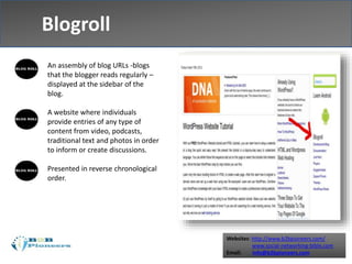Websites: http://www.b2bpioneers.com/
www.social-networking-bible.com
Email: info@b2bpioneers.com
Blogroll
An assembly of blog URLs -blogs
that the blogger reads regularly –
displayed at the sidebar of the
blog.
A website where individuals
provide entries of any type of
content from video, podcasts,
traditional text and photos in order
to inform or create discussions.
Presented in reverse chronological
order.
 