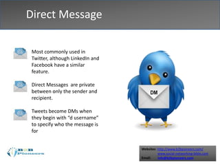Websites: http://www.b2bpioneers.com/
www.social-networking-bible.com
Email: info@b2bpioneers.com
Direct Message
Most commonly used in
Twitter, although LinkedIn and
Facebook have a similar
feature.
Direct Messages are private
between only the sender and
recipient.
Tweets become DMs when
they begin with “d username”
to specify who the message is
for
 