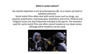 What is social realism?

the realistic depiction in art of contemporary life, as a means of social or
political comment.
Social realist films often deal with social issues such as drugs, sex,
poverty, prostitution, homosexuality, alcoholism and crime. Political and
religious issues are also frequently included in this genre. The locations
used for social realist films are often council estates or run down areas,
although other locations can be used.

 