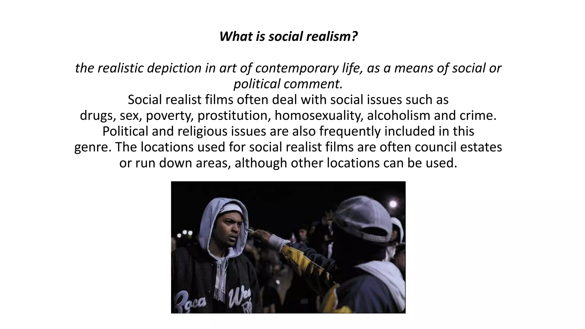 What is social realism?
the realistic depiction in art of contemporary life, as a means of social or
political comment.
Social realist films often deal with social issues such as
drugs, sex, poverty, prostitution, homosexuality, alcoholism and crime.
Political and religious issues are also frequently included in this
genre. The locations used for social realist films are often council estates
or run down areas, although other locations can be used.