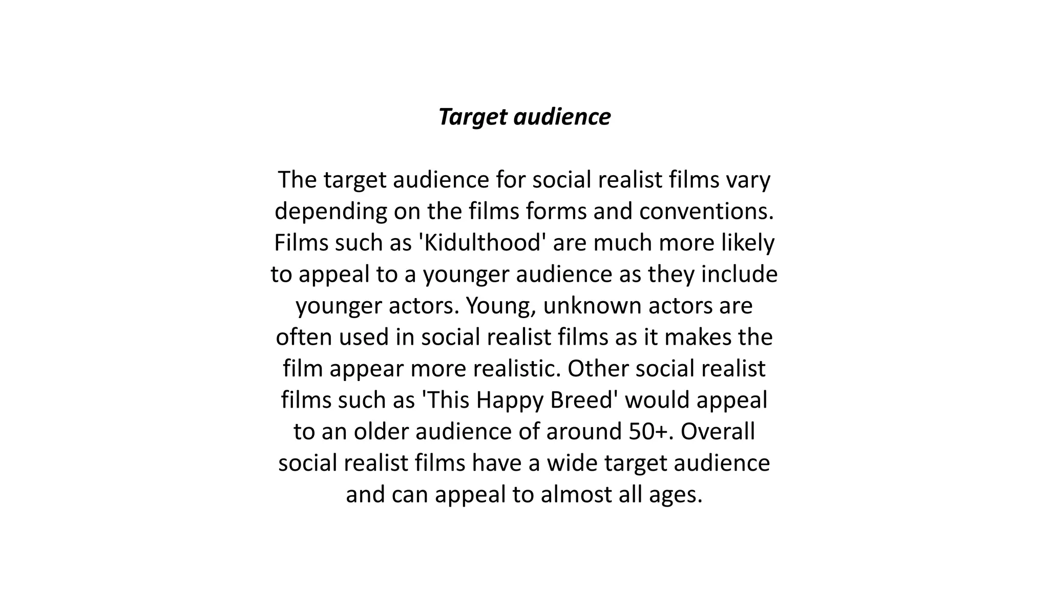 Target audience
The target audience for social realist films vary
depending on the films forms and conventions.
Films such as 'Kidulthood' are much more likely
to appeal to a younger audience as they include
younger actors. Young, unknown actors are
often used in social realist films as it makes the
film appear more realistic. Other social realist
films such as 'This Happy Breed' would appeal
to an older audience of around 50+. Overall
social realist films have a wide target audience
and can appeal to almost all ages.