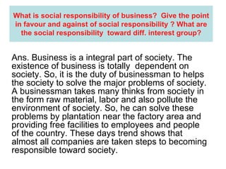 What is social responsibility of business?  Give the point in favour and against of social responsibility ? What are the social responsibility  toward diff. interest group? Ans. Business is a integral part of society. The existence of business is totally  dependent on society. So, it is the duty of businessman to helps the society to solve the major problems of society. A businessman takes many thinks from society in the form raw material, labor and also pollute the environment of society. So, he can solve these problems by plantation near the factory area and providing free facilities to employees and people of the country. These days trend shows that almost all companies are taken steps to becoming responsible toward society. 