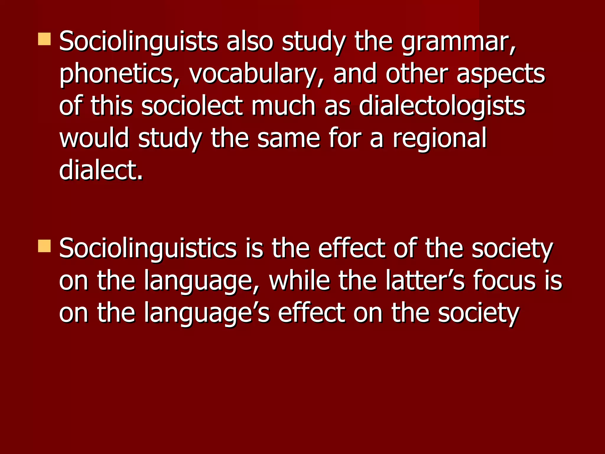 Sociolinguists also study the grammar, phonetics, vocabulary, and other aspects of this sociolect much as dialectologists would study the same for a regional dialect. Sociolinguistics is the effect of the society on the language, while the latter’s focus is on the language’s effect on the society  