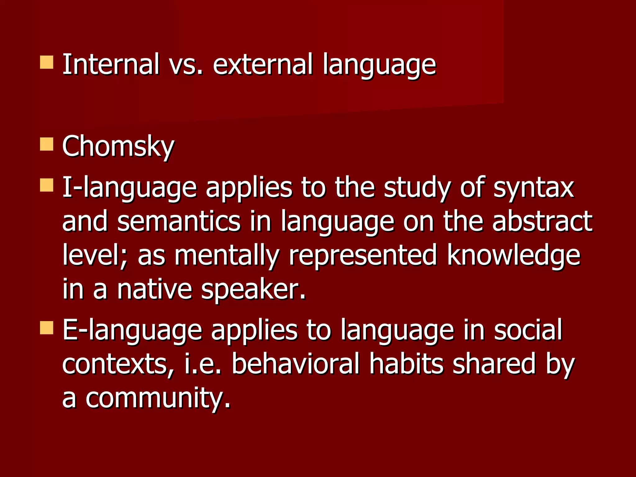 Internal vs. external language Chomsky I-language applies to the study of syntax and semantics in language on the abstract level; as mentally represented knowledge in a native speaker. E-language applies to language in social contexts, i.e. behavioral habits shared by a community. 