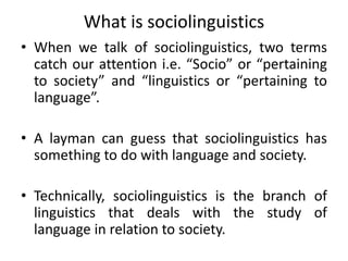 What is sociolinguistics
• When we talk of sociolinguistics, two terms
catch our attention i.e. “Socio” or “pertaining
to society” and “linguistics or “pertaining to
language”.
• A layman can guess that sociolinguistics has
something to do with language and society.
• Technically, sociolinguistics is the branch of
linguistics that deals with the study of
language in relation to society.
 