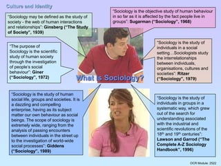 OCR Module: 2522
Culture and Identity
What Is Sociology?
“Sociology may be defined as the study of
society - the web of human interactions
and relationships”: Ginsberg (“The Study
of Society”, 1939)
“Sociology is the objective study of human behaviour
in so far as it is affected by the fact people live in
groups”: Sugarman (“Sociology”, 1968)
“Sociology is the study of
individuals in a social
setting…Sociologists study
the interrelationships
between individuals,
organisations, cultures and
societies”: Ritzer
(“Sociology”, 1979)
“Sociology is the study of
individuals in groups in a
systematic way, which grew
out of the search for
understanding associated
with the industrial and
scientific revolutions of the
18th and 19th centuries”:
Lawson and Garrod (“The
Complete A-Z Sociology
Handbook”, 1996)
“Sociology is the study of human
social life, groups and societies. It is
a dazzling and compelling
enterprise, having as its subject
matter our own behaviour as social
beings. The scope of sociology is
extremely wide, ranging from the
analysis of passing encounters
between individuals in the street up
to the investigation of world-wide
social processes”: Giddens
(“Sociology”, 1989)
“The purpose of
Sociology is the scientific
study of human society
through the investigation
of people’s social
behaviour”: Giner
(“Sociology”, 1972)
 