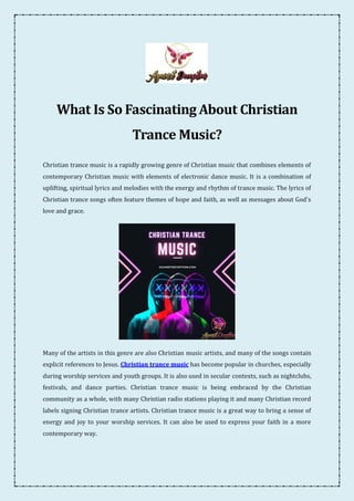 What Is So Fascinating About Christian
Trance Music?
Christian trance music is a rapidly growing genre of Christian music that combines elements of
contemporary Christian music with elements of electronic dance music. It is a combination of
uplifting, spiritual lyrics and melodies with the energy and rhythm of trance music. The lyrics of
Christian trance songs often feature themes of hope and faith, as well as messages about God's
love and grace.
Many of the artists in this genre are also Christian music artists, and many of the songs contain
explicit references to Jesus. Christian trance music has become popular in churches, especially
during worship services and youth groups. It is also used in secular contexts, such as nightclubs,
festivals, and dance parties. Christian trance music is being embraced by the Christian
community as a whole, with many Christian radio stations playing it and many Christian record
labels signing Christian trance artists. Christian trance music is a great way to bring a sense of
energy and joy to your worship services. It can also be used to express your faith in a more
contemporary way.
 