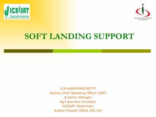 SOFT LANDING SUPPORT S.M.KARUPPANCHETTY Deputy Chief Operating Officer (ASP) & Senior Manager Agri Business Incubator ICRISAT, Patancheru Andhra Pradesh INDIA 502 324 