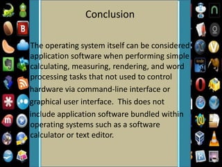 Conclusion
The operating system itself can be considered
application software when performing simple
calculating, measuring, rendering, and word
processing tasks that not used to control
hardware via command-line interface or
graphical user interface. This does not
include application software bundled within
operating systems such as a software
calculator or text editor.
 
