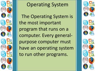 Operating System
The Operating System is
the most important
program that runs on a
computer. Every general-
purpose computer must
have an operating system
to run other programs.
 