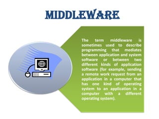 Middleware
The term middleware is
sometimes used to describe
programming that mediates
between application and system
software or between two
different kinds of application
software (for example, sending
a remote work request from an
application in a computer that
has one kind of operating
system to an application in a
computer with a different
operating system).
Software and Social

 