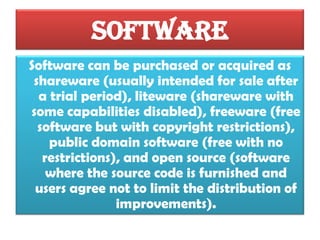 Software
Software can be purchased or acquired as
shareware (usually intended for sale after
a trial period), liteware (shareware with
some capabilities disabled), freeware (free
software but with copyright restrictions),
public domain software (free with no
restrictions), and open source (software
where the source code is furnished and
users agree not to limit the distribution of
improvements).
Software and Social

 