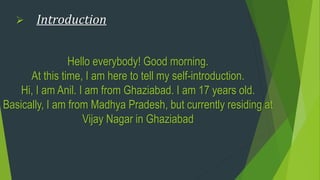 Hello everybody! Good morning.
At this time, I am here to tell my self-introduction.
Hi, I am Anil. I am from Ghaziabad. I am 17 years old.
Basically, I am from Madhya Pradesh, but currently residing at
Vijay Nagar in Ghaziabad
 Introduction
 