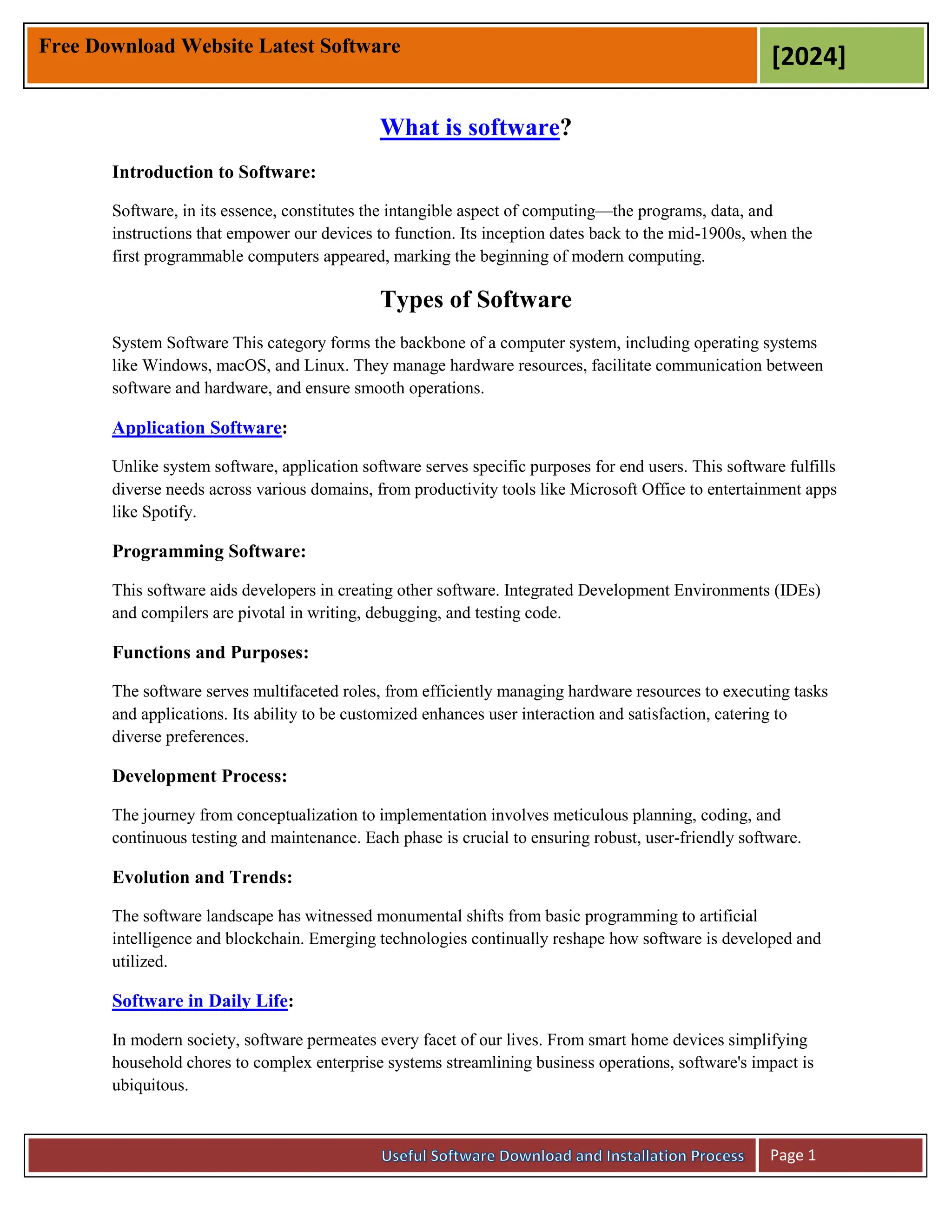 Free Download Website Latest Software
[2024]
Page 1
What is software?
Introduction to Software:
Software, in its essence, constitutes the intangible aspect of computing—the programs, data, and
instructions that empower our devices to function. Its inception dates back to the mid-1900s, when the
first programmable computers appeared, marking the beginning of modern computing.
Types of Software
System Software This category forms the backbone of a computer system, including operating systems
like Windows, macOS, and Linux. They manage hardware resources, facilitate communication between
software and hardware, and ensure smooth operations.
Application Software:
Unlike system software, application software serves specific purposes for end users. This software fulfills
diverse needs across various domains, from productivity tools like Microsoft Office to entertainment apps
like Spotify.
Programming Software:
This software aids developers in creating other software. Integrated Development Environments (IDEs)
and compilers are pivotal in writing, debugging, and testing code.
Functions and Purposes:
The software serves multifaceted roles, from efficiently managing hardware resources to executing tasks
and applications. Its ability to be customized enhances user interaction and satisfaction, catering to
diverse preferences.
Development Process:
The journey from conceptualization to implementation involves meticulous planning, coding, and
continuous testing and maintenance. Each phase is crucial to ensuring robust, user-friendly software.
Evolution and Trends:
The software landscape has witnessed monumental shifts from basic programming to artificial
intelligence and blockchain. Emerging technologies continually reshape how software is developed and
utilized.
Software in Daily Life:
In modern society, software permeates every facet of our lives. From smart home devices simplifying
household chores to complex enterprise systems streamlining business operations, software's impact is
ubiquitous.
 