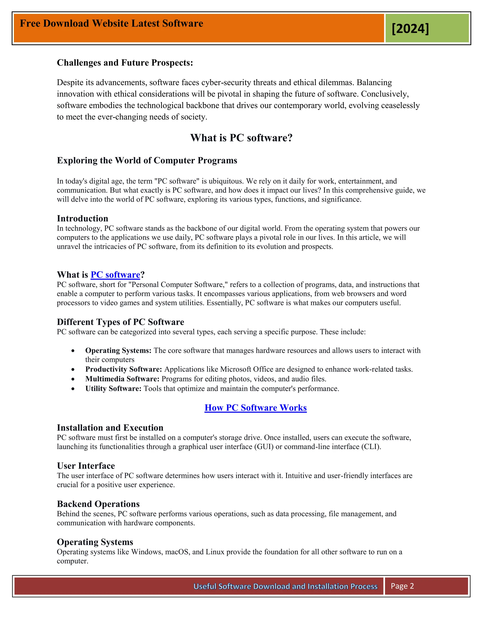 Free Download Website Latest Software
[2024]
Page 2
Challenges and Future Prospects:
Despite its advancements, software faces cyber-security threats and ethical dilemmas. Balancing
innovation with ethical considerations will be pivotal in shaping the future of software. Conclusively,
software embodies the technological backbone that drives our contemporary world, evolving ceaselessly
to meet the ever-changing needs of society.
What is PC software?
Exploring the World of Computer Programs
In today's digital age, the term "PC software" is ubiquitous. We rely on it daily for work, entertainment, and
communication. But what exactly is PC software, and how does it impact our lives? In this comprehensive guide, we
will delve into the world of PC software, exploring its various types, functions, and significance.
Introduction
In technology, PC software stands as the backbone of our digital world. From the operating system that powers our
computers to the applications we use daily, PC software plays a pivotal role in our lives. In this article, we will
unravel the intricacies of PC software, from its definition to its evolution and prospects.
What is PC software?
PC software, short for "Personal Computer Software," refers to a collection of programs, data, and instructions that
enable a computer to perform various tasks. It encompasses various applications, from web browsers and word
processors to video games and system utilities. Essentially, PC software is what makes our computers useful.
Different Types of PC Software
PC software can be categorized into several types, each serving a specific purpose. These include:
 Operating Systems: The core software that manages hardware resources and allows users to interact with
their computers
 Productivity Software: Applications like Microsoft Office are designed to enhance work-related tasks.
 Multimedia Software: Programs for editing photos, videos, and audio files.
 Utility Software: Tools that optimize and maintain the computer's performance.
How PC Software Works
Installation and Execution
PC software must first be installed on a computer's storage drive. Once installed, users can execute the software,
launching its functionalities through a graphical user interface (GUI) or command-line interface (CLI).
User Interface
The user interface of PC software determines how users interact with it. Intuitive and user-friendly interfaces are
crucial for a positive user experience.
Backend Operations
Behind the scenes, PC software performs various operations, such as data processing, file management, and
communication with hardware components.
Operating Systems
Operating systems like Windows, macOS, and Linux provide the foundation for all other software to run on a
computer.
 