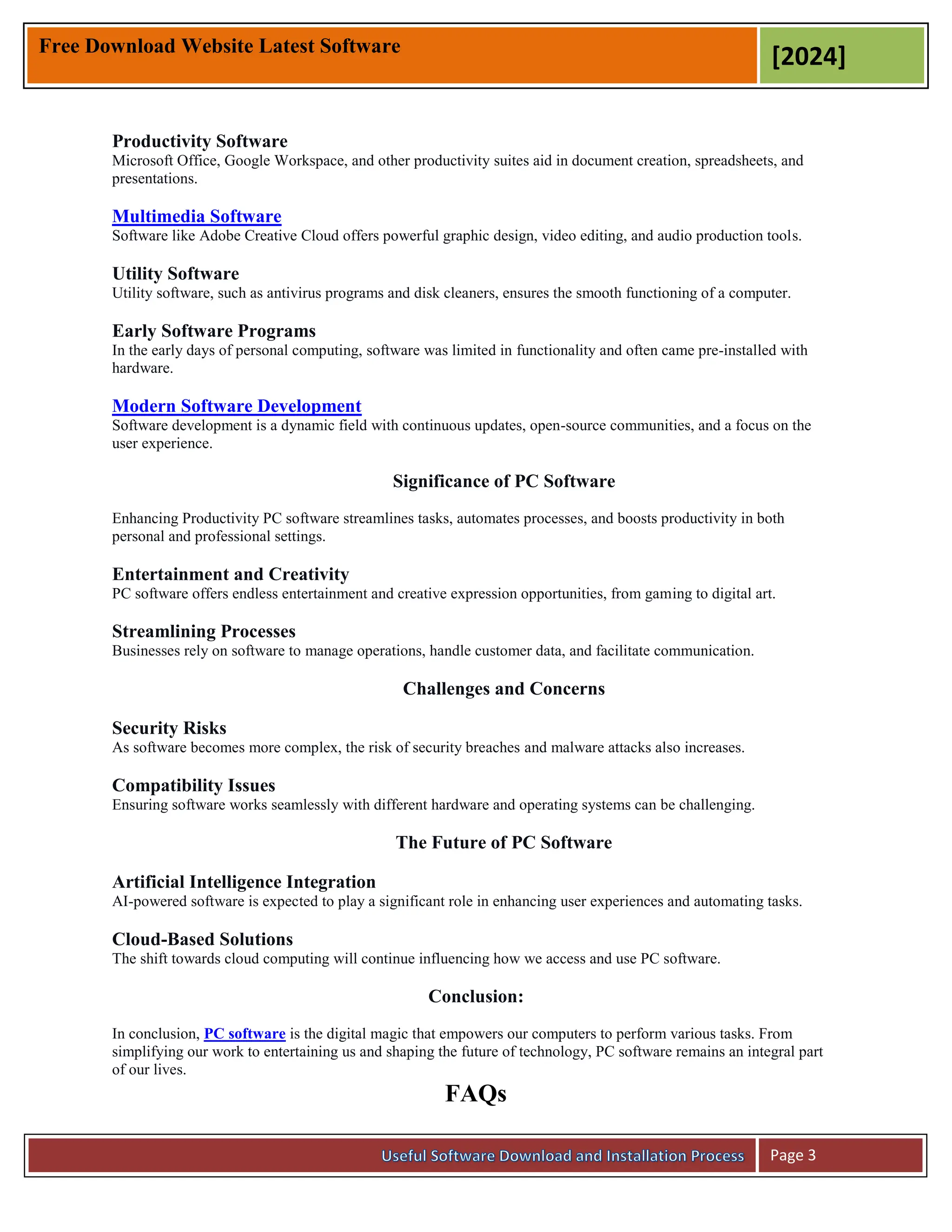 Free Download Website Latest Software
[2024]
Page 3
Productivity Software
Microsoft Office, Google Workspace, and other productivity suites aid in document creation, spreadsheets, and
presentations.
Multimedia Software
Software like Adobe Creative Cloud offers powerful graphic design, video editing, and audio production tools.
Utility Software
Utility software, such as antivirus programs and disk cleaners, ensures the smooth functioning of a computer.
Early Software Programs
In the early days of personal computing, software was limited in functionality and often came pre-installed with
hardware.
Modern Software Development
Software development is a dynamic field with continuous updates, open-source communities, and a focus on the
user experience.
Significance of PC Software
Enhancing Productivity PC software streamlines tasks, automates processes, and boosts productivity in both
personal and professional settings.
Entertainment and Creativity
PC software offers endless entertainment and creative expression opportunities, from gaming to digital art.
Streamlining Processes
Businesses rely on software to manage operations, handle customer data, and facilitate communication.
Challenges and Concerns
Security Risks
As software becomes more complex, the risk of security breaches and malware attacks also increases.
Compatibility Issues
Ensuring software works seamlessly with different hardware and operating systems can be challenging.
The Future of PC Software
Artificial Intelligence Integration
AI-powered software is expected to play a significant role in enhancing user experiences and automating tasks.
Cloud-Based Solutions
The shift towards cloud computing will continue influencing how we access and use PC software.
Conclusion:
In conclusion, PC software is the digital magic that empowers our computers to perform various tasks. From
simplifying our work to entertaining us and shaping the future of technology, PC software remains an integral part
of our lives.
FAQs
 