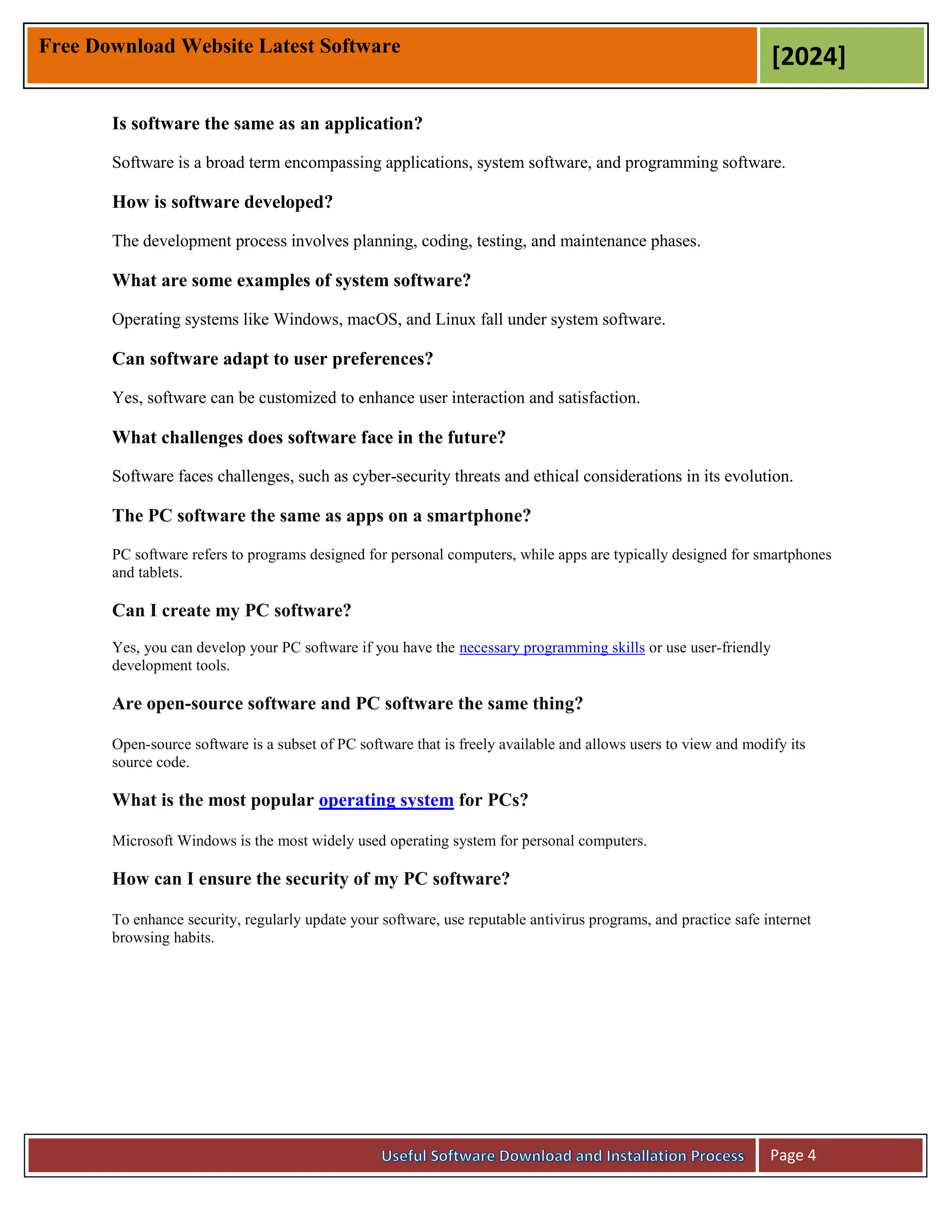 Free Download Website Latest Software
[2024]
Page 4
Is software the same as an application?
Software is a broad term encompassing applications, system software, and programming software.
How is software developed?
The development process involves planning, coding, testing, and maintenance phases.
What are some examples of system software?
Operating systems like Windows, macOS, and Linux fall under system software.
Can software adapt to user preferences?
Yes, software can be customized to enhance user interaction and satisfaction.
What challenges does software face in the future?
Software faces challenges, such as cyber-security threats and ethical considerations in its evolution.
The PC software the same as apps on a smartphone?
PC software refers to programs designed for personal computers, while apps are typically designed for smartphones
and tablets.
Can I create my PC software?
Yes, you can develop your PC software if you have the necessary programming skills or use user-friendly
development tools.
Are open-source software and PC software the same thing?
Open-source software is a subset of PC software that is freely available and allows users to view and modify its
source code.
What is the most popular operating system for PCs?
Microsoft Windows is the most widely used operating system for personal computers.
How can I ensure the security of my PC software?
To enhance security, regularly update your software, use reputable antivirus programs, and practice safe internet
browsing habits.
 