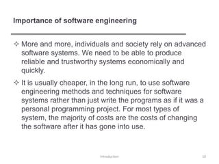 Importance of software engineering
 More and more, individuals and society rely on advanced
software systems. We need to be able to produce
reliable and trustworthy systems economically and
quickly.
 It is usually cheaper, in the long run, to use software
engineering methods and techniques for software
systems rather than just write the programs as if it was a
personal programming project. For most types of
system, the majority of costs are the costs of changing
the software after it has gone into use.
Introduction 10
 