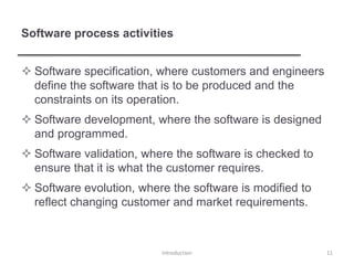 Software process activities
 Software specification, where customers and engineers
define the software that is to be produced and the
constraints on its operation.
 Software development, where the software is designed
and programmed.
 Software validation, where the software is checked to
ensure that it is what the customer requires.
 Software evolution, where the software is modified to
reflect changing customer and market requirements.
Introduction 11
 