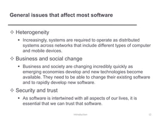 General issues that affect most software
 Heterogeneity
 Increasingly, systems are required to operate as distributed
systems across networks that include different types of computer
and mobile devices.
 Business and social change
 Business and society are changing incredibly quickly as
emerging economies develop and new technologies become
available. They need to be able to change their existing software
and to rapidly develop new software.
 Security and trust
 As software is intertwined with all aspects of our lives, it is
essential that we can trust that software.
Introduction 12
 