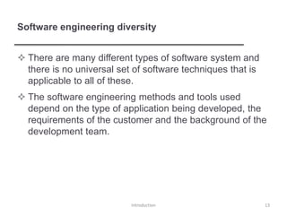 Software engineering diversity
 There are many different types of software system and
there is no universal set of software techniques that is
applicable to all of these.
 The software engineering methods and tools used
depend on the type of application being developed, the
requirements of the customer and the background of the
development team.
Introduction 13
 