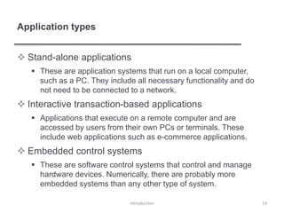 Application types
 Stand-alone applications
 These are application systems that run on a local computer,
such as a PC. They include all necessary functionality and do
not need to be connected to a network.
 Interactive transaction-based applications
 Applications that execute on a remote computer and are
accessed by users from their own PCs or terminals. These
include web applications such as e-commerce applications.
 Embedded control systems
 These are software control systems that control and manage
hardware devices. Numerically, there are probably more
embedded systems than any other type of system.
Introduction 14
 