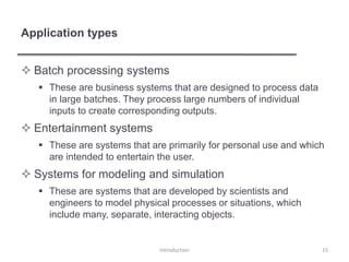 Application types
 Batch processing systems
 These are business systems that are designed to process data
in large batches. They process large numbers of individual
inputs to create corresponding outputs.
 Entertainment systems
 These are systems that are primarily for personal use and which
are intended to entertain the user.
 Systems for modeling and simulation
 These are systems that are developed by scientists and
engineers to model physical processes or situations, which
include many, separate, interacting objects.
Introduction 15
 