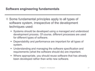 Software engineering fundamentals
 Some fundamental principles apply to all types of
software system, irrespective of the development
techniques used:
 Systems should be developed using a managed and understood
development process. Of course, different processes are used
for different types of software.
 Dependability and performance are important for all types of
system.
 Understanding and managing the software specification and
requirements (what the software should do) are important.
 Where appropriate, you should reuse software that has already
been developed rather than write new software.
Chapter 1 Introduction 17
 