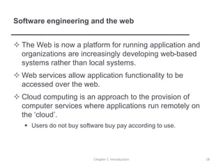 Software engineering and the web
 The Web is now a platform for running application and
organizations are increasingly developing web-based
systems rather than local systems.
 Web services allow application functionality to be
accessed over the web.
 Cloud computing is an approach to the provision of
computer services where applications run remotely on
the ‘cloud’.
 Users do not buy software buy pay according to use.
Chapter 1 Introduction 18
 