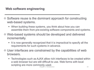 Web software engineering
 Software reuse is the dominant approach for constructing
web-based systems.
 When building these systems, you think about how you can
assemble them from pre-existing software components and systems.
 Web-based systems should be developed and delivered
incrementally.
 It is now generally recognized that it is impractical to specify all the
requirements for such systems in advance.
 User interfaces are constrained by the capabilities of web
browsers.
 Technologies such as AJAX allow rich interfaces to be created within
a web browser but are still difficult to use. Web forms with local
scripting are more commonly used.
Chapter 1 Introduction 19
 
